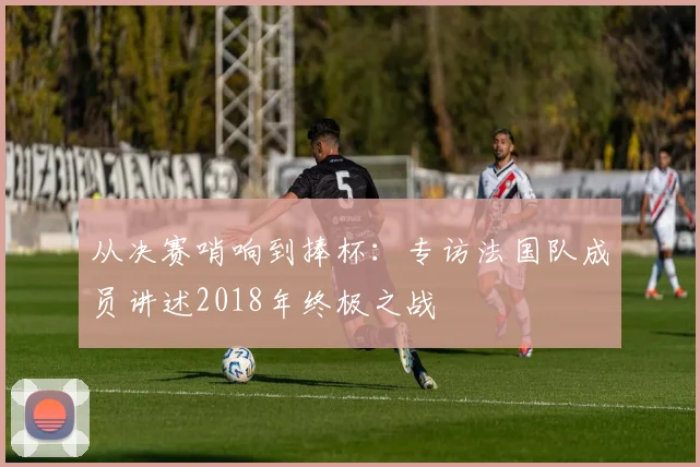 从决赛哨响到捧杯：专访法国队成员讲述2018年终极之战
