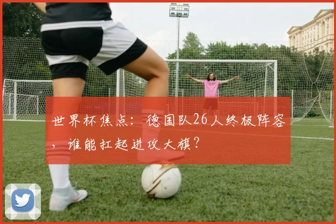 世界杯焦点：德国队26人终极阵容，谁能扛起进攻大旗？